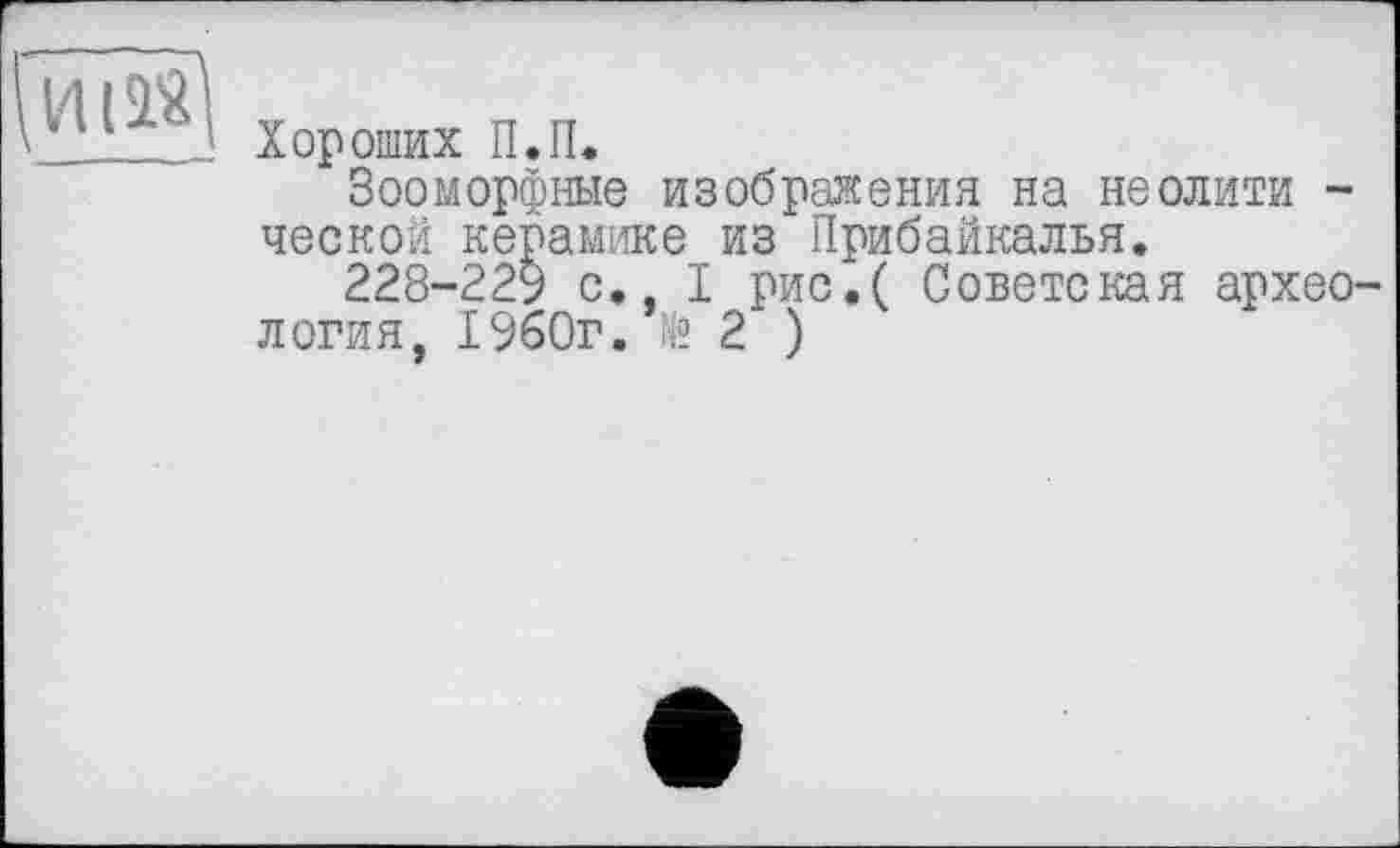 ﻿Хороших II.П.
Зооморфные изображения на неолити -ческой керамике из Прибайкалья.
228-229 с., I рис.( Советская архео логия, 1960г. № 2 )